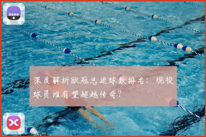 深度解析欧冠总进球数排名：现役球员谁有望超越传奇？