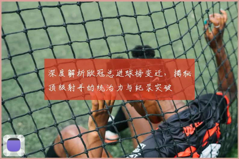 深度解析欧冠总进球榜变迁，揭秘顶级射手的统治力与纪录突破