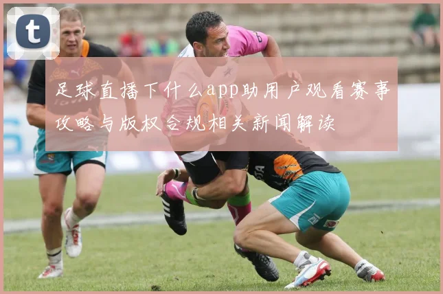 足球直播下什么app助用户观看赛事攻略与版权合规相关新闻解读