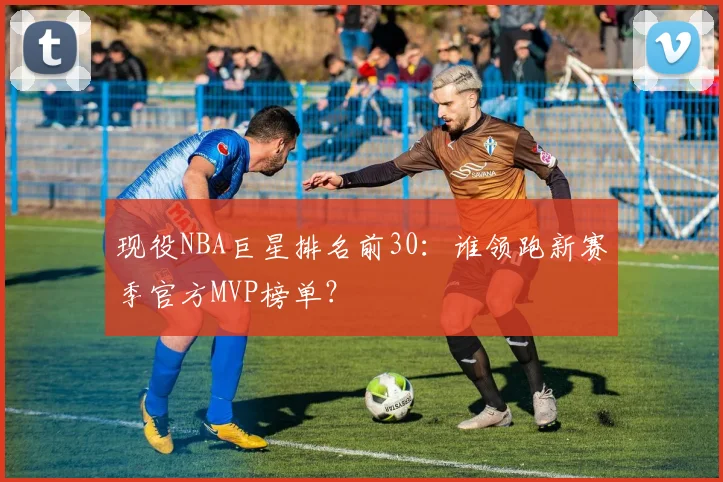 现役NBA巨星排名前30：谁领跑新赛季官方MVP榜单？