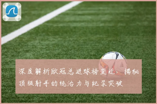深度解析欧冠总进球榜变迁，揭秘顶级射手的统治力与纪录突破