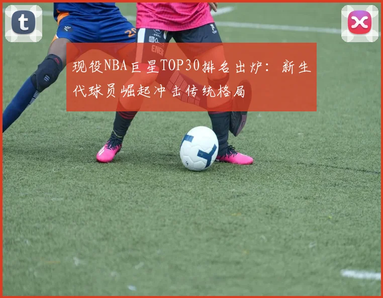 现役NBA巨星TOP30排名出炉:新生代球员崛起冲击传统格局